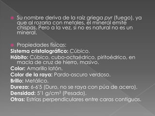    Su nombre deriva de la raíz griega pyr (fuego), ya
    que al rozarla con metales, el mineral emite
    chispas. Pero a la vez, si no es natural no es un
    mineral.

  Propiedades físicas:
Sistema cristalográfico: Cúbico.
Hábito: Cúbico, cubo-octaédrico, piritoédrico, en
   macla de cruz de hierro, masivo.
Color: Amarillo latón.
Color de la raya: Pardo-oscuro verdoso.
Brillo: Metálico.
Dureza: 6-6'5 (Duro, no se raya con púa de acero).
Densidad: 5'1 g/cm3 (Pesado).
Otras: Estrías perpendiculares entre caras contiguas.
 