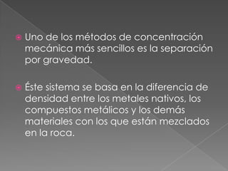    Uno de los métodos de concentración
    mecánica más sencillos es la separación
    por gravedad.

   Éste sistema se basa en la diferencia de
    densidad entre los metales nativos, los
    compuestos metálicos y los demás
    materiales con los que están mezclados
    en la roca.
 