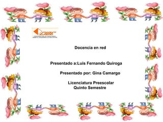 Docencia en red

Presentado a:Luis Fernando Quiroga
Presentado por: Gina Camargo
Licenciatura Preescolar
Quinto Semestre

 