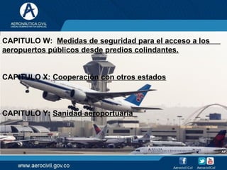 CAPITULO W: Medidas de seguridad para el acceso a los
aeropuertos públicos desde predios colindantes.
CAPITULO X: Cooperación con otros estados
CAPITULO Y: Sanidad aeroportuaria
 