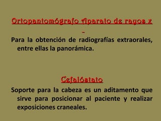Ortopantomógrafo Aparato de rayos xOrtopantomógrafo Aparato de rayos x
Para la obtención de radiografías extraorales,
entre ellas la panorámica.
CefalóstatoCefalóstato
Soporte para la cabeza es un aditamento que
sirve para posicionar al paciente y realizar
exposiciones craneales.
 