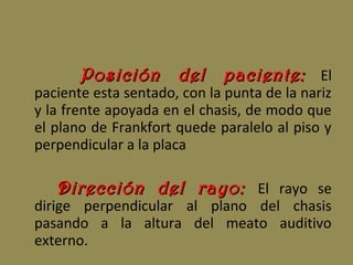 Posición del paciente:Posición del paciente: El
paciente esta sentado, con la punta de la nariz
y la frente apoyada en el chasis, de modo que
el plano de Frankfort quede paralelo al piso y
perpendicular a la placa
Dirección del rayo:Dirección del rayo: El rayo se
dirige perpendicular al plano del chasis
pasando a la altura del meato auditivo
externo.
 