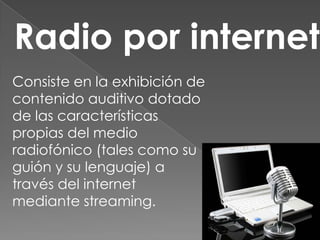 Radio por internet
Consiste en la exhibición de
contenido auditivo dotado
de las características
propias del medio
radiofónico (tales como su
guión y su lenguaje) a
través del internet
mediante streaming.
 