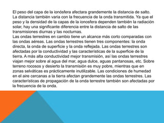 El peso del capa de la ionósfera afectara grandemente la distancia de salto.
La distancia también varia con la frecuencia de la onda transmitida. Ya que el
peso y la densidad de la capas de la ionosfera dependen también la radiación
solar, hay una significante diferencia entre la distancia de salto de las
transmisiones diurnas y las nocturnas.
Las ondas terrestres en cambio tiene un alcance más corto comparadas con
las ondas aéreas. Las ondas terrestres tienen tres componentes: la onda
directa, la onda de superficie y la onda reflejada. Las ondas terrestres son
afectadas por la conductividad y las características de la superficie de la
tierra. A más alta conductividad mejor transmisión, así las ondas terrestres
viajan mejor sobre al agua del mar, agua dulce, aguas pantanosas, etc. Sobre
terreno rocosos y desierto la transmisión es muy pobre, mientras que en
zonas selváticas es prácticamente inutilizable. Las condiciones de humedad
en el aire cercanas a la tierra afectan grandemente las ondas terrestres. Las
características de propagación de la onda terrestre también son afectadas por
la frecuencia de la onda.
 