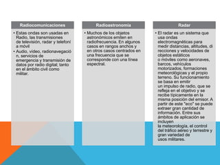 Radiocomunicaciones                    Radioastronomía                        Radar
• Estas ondas son usadas en         • Muchos de los objetos         • El radar es un sistema que
  Radio, las transmisiones            astronómicos emiten en          usa ondas
  de televisión, radar y telefoní     radiofrecuencia. En algunos     electromagnéticas para
  a móvil                             casos en rangos anchos y        medir distancias, altitudes, di
• Audio, vídeo, radionavegació        en otros casos centrados en     recciones y velocidades de
  n, servicios de                     una frecuencia que se           objetos estáticos
  emergencia y transmisión de         corresponde con una línea       o móviles como aeronaves,
  datos por radio digital; tanto      espectral.                      barcos, vehículos
  en el ámbito civil como                                             motorizados, formaciones
  militar.                                                            meteorológicas y el propio
                                                                      terreno. Su funcionamiento
                                                                      se basa en emitir
                                                                      un impulso de radio, que se
                                                                      refleja en el objetivo y se
                                                                      recibe típicamente en la
                                                                      misma posición del emisor. A
                                                                      partir de este "eco" se puede
                                                                      extraer gran cantidad de
                                                                      información. Entre sus
                                                                      ámbitos de aplicación se
                                                                      incluyen
                                                                      la meteorología, el control
                                                                      del tráfico aéreo y terrestre y
                                                                      gran variedad de
                                                                      usos militares.
 