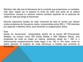 Mientras más alta sea la frecuencia de la corriente que proporcione un oscilador,
más lejos viajará por el espacio la onda de radio que parte de la antena
transmisora, aunque su alcance máximo también depende de la potencia de
salida en watt que tenga el transmisor.

Muchas estaciones locales de radio comercial de todo el mundo aún utilizan
ondas portadoras de frecuencia media, comprendidas entre 500 y 1 700 kilociclos
por segundo o kilohertz (kHz), para transmitir su programación diaria.

Esta
banda de frecuencias, comprendida dentro de la banda MF (Frecuencias
Medias), se conoce como OM (Onda Media) o MW (Medium Wave). Sus
longitudes de onda se miden en metros, partiendo desde los 1 000 m y
disminuyendo progresivamente hasta llegar a los 100 m. Por tanto, como se
podrá apreciar, la longitud de onda disminuye a medida que aumenta la
frecuencia.
 