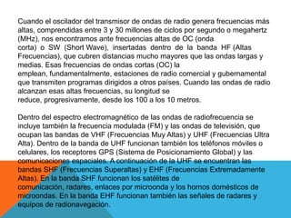 Cuando el oscilador del transmisor de ondas de radio genera frecuencias más
altas, comprendidas entre 3 y 30 millones de ciclos por segundo o megahertz
(MHz), nos encontramos ante frecuencias altas de OC (onda
corta) o SW (Short Wave), insertadas dentro de la banda HF (Altas
Frecuencias), que cubren distancias mucho mayores que las ondas largas y
medias. Esas frecuencias de ondas cortas (OC) la
emplean, fundamentalmente, estaciones de radio comercial y gubernamental
que transmiten programas dirigidos a otros países. Cuando las ondas de radio
alcanzan esas altas frecuencias, su longitud se
reduce, progresivamente, desde los 100 a los 10 metros.

Dentro del espectro electromagnético de las ondas de radiofrecuencia se
incluye también la frecuencia modulada (FM) y las ondas de televisión, que
ocupan las bandas de VHF (Frecuencias Muy Altas) y UHF (Frecuencias Ultra
Alta). Dentro de la banda de UHF funcionan también los teléfonos móviles o
celulares, los receptores GPS (Sistema de Posicionamiento Global) y las
comunicaciones espaciales. A continuación de la UHF se encuentran las
bandas SHF (Frecuencias Superaltas) y EHF (Frecuencias Extremadamente
Altas). En la banda SHF funcionan los satélites de
comunicación, radares, enlaces por microonda y los hornos domésticos de
microondas. En la banda EHF funcionan también las señales de radares y
equipos de radionavegación.
 