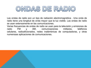 Las ondas de radio son un tipo de radiación electromagnética . Una onda de
radio tiene una longitud de onda mayor que la luz visible. Las ondas de radio
se usan extensamente en las comunicaciones.
Varias frecuencias de ondas de radio se usan para la televisión y emisiones de
radio      FM      y     AM,     comunicaciones        militares,    teléfonos
celulares, radioaficionados, redes inalámbricas de computadoras, y otras
numerosas aplicaciones de comunicaciones.
 