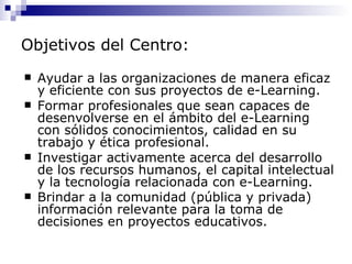 Objetivos del Centro:
   Ayudar a las organizaciones de manera eficaz
    y eficiente con sus proyectos de e-Learning.
   Formar profesionales que sean capaces de
    desenvolverse en el ámbito del e-Learning
    con sólidos conocimientos, calidad en su
    trabajo y ética profesional.
   Investigar activamente acerca del desarrollo
    de los recursos humanos, el capital intelectual
    y la tecnología relacionada con e-Learning.
   Brindar a la comunidad (pública y privada)
    información relevante para la toma de
    decisiones en proyectos educativos.
 