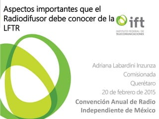 Aspectos importantes que el
Radiodifusor debe conocer de la
LFTR
Adriana Labardini Inzunza
Comisionada
Querétaro
20 de febrero de 2015
Convención Anual de Radio
Independiente de México
 