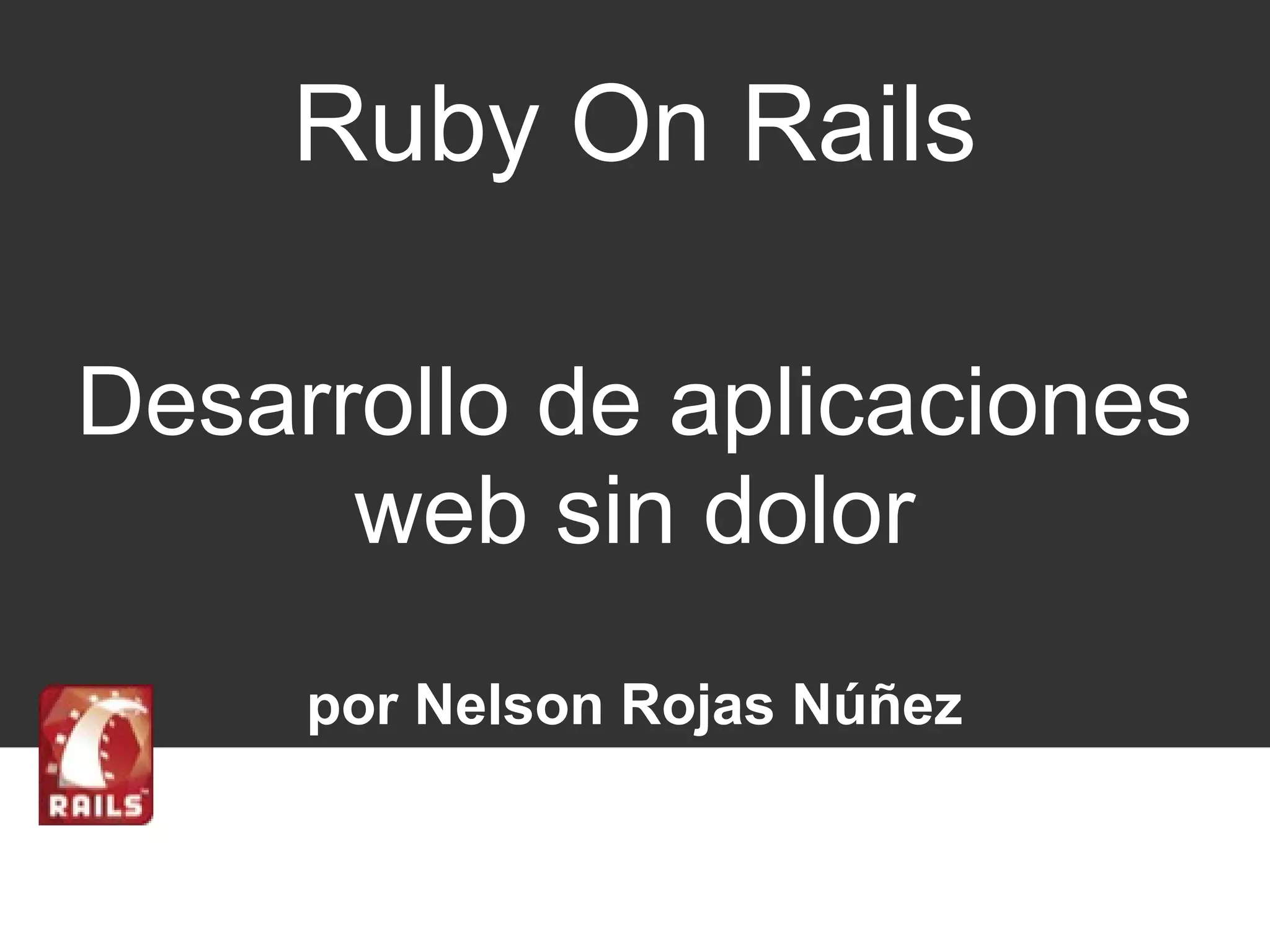 Ruby On Rails 
Desarrollo de aplicaciones 
web sin dolor 
por Nelson Rojas Núñez 
 