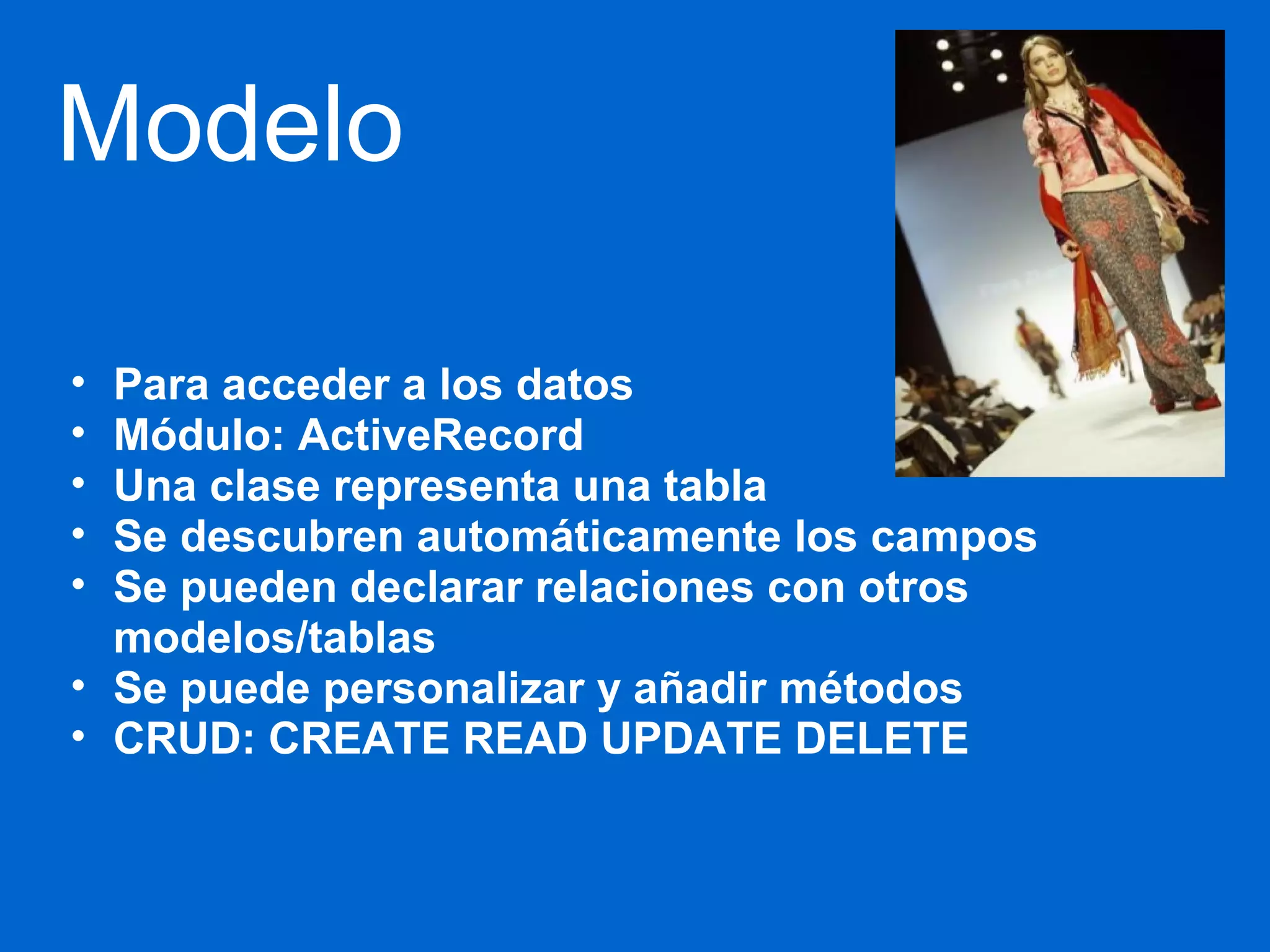 Modelo 
• Para acceder a los datos 
• Módulo: ActiveRecord 
• Una clase representa una tabla 
• Se descubren automáticamente los campos 
• Se pueden declarar relaciones con otros 
modelos/tablas 
• Se puede personalizar y añadir métodos 
• CRUD: CREATE READ UPDATE DELETE 
 