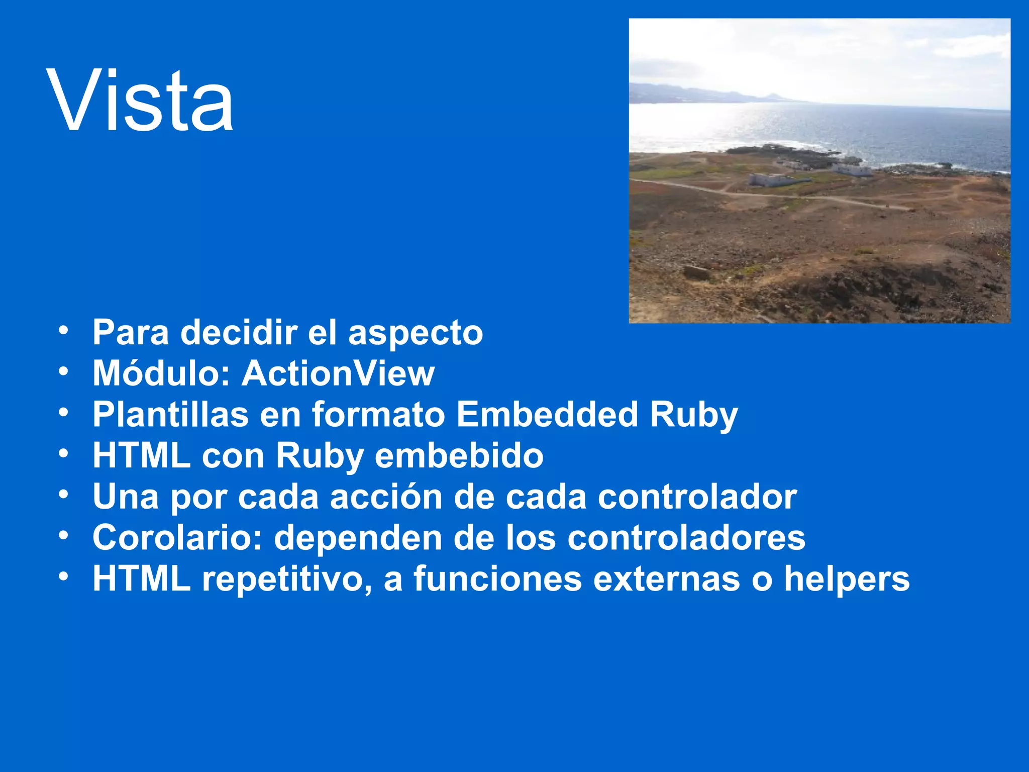 Vista 
• Para decidir el aspecto 
• Módulo: ActionView 
• Plantillas en formato Embedded Ruby 
• HTML con Ruby embebido 
• Una por cada acción de cada controlador 
• Corolario: dependen de los controladores 
• HTML repetitivo, a funciones externas o helpers 
 