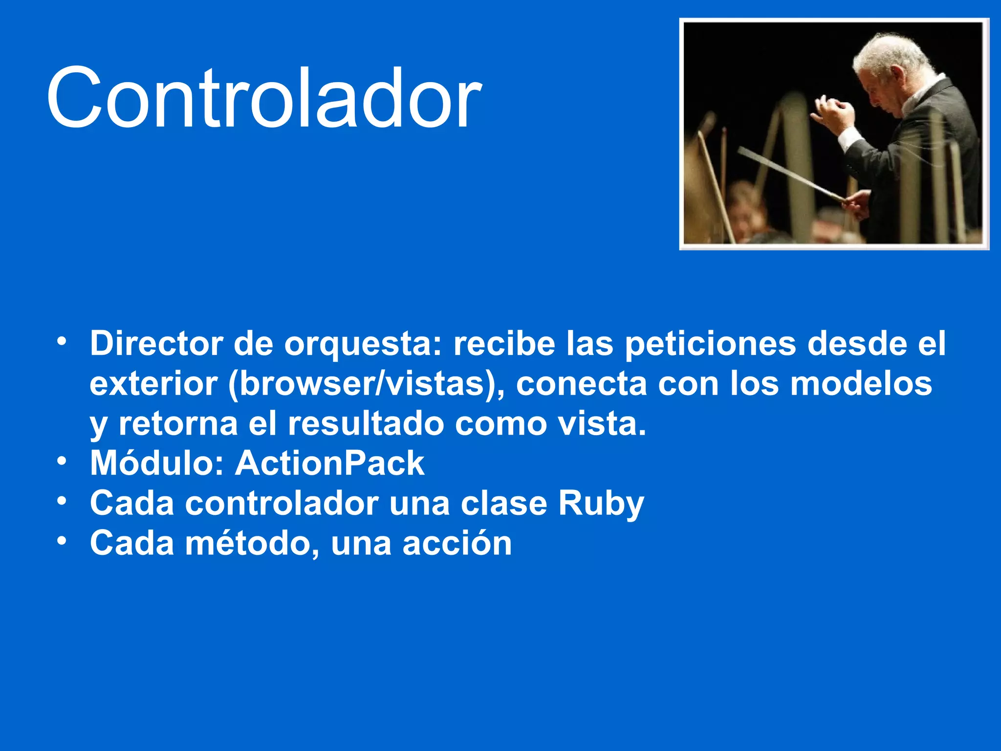 Controlador 
• Director de orquesta: recibe las peticiones desde el 
exterior (browser/vistas), conecta con los modelos 
y retorna el resultado como vista. 
• Módulo: ActionPack 
• Cada controlador una clase Ruby 
• Cada método, una acción 
 