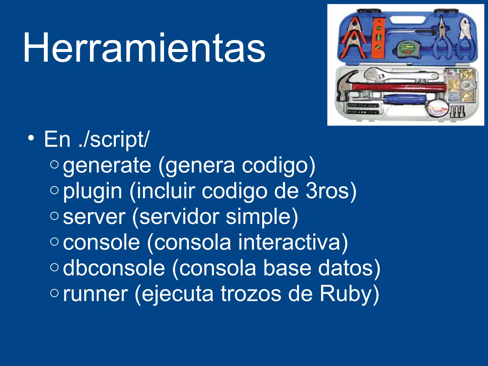 Herramientas 
• En ./script/ 
ogenerate (genera codigo) 
o plugin (incluir codigo de 3ros) 
oserver (servidor simple) 
oconsole (consola interactiva) 
odbconsole (consola base datos) 
o runner (ejecuta trozos de Ruby) 
 