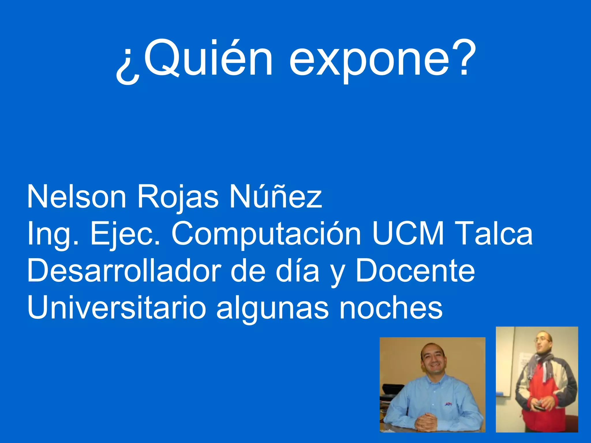 ¿Quién expone? 
Nelson Rojas Núñez 
Ing. Ejec. Computación UCM Talca 
Desarrollador de día y Docente 
Universitario algunas noches 
 