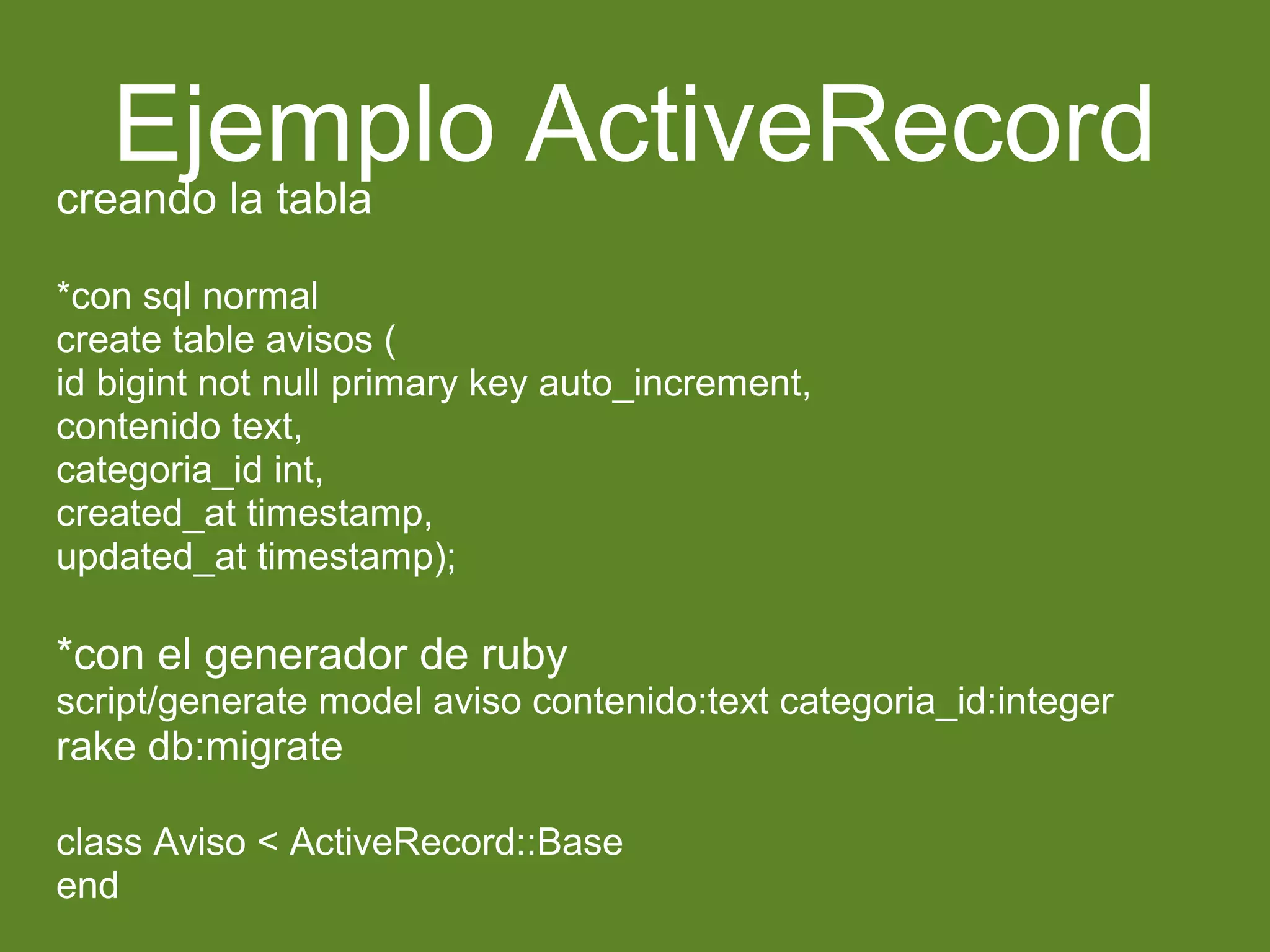 Ejemplo ActiveRecord 
creando la tabla 
*con sql normal 
create table avisos ( 
id bigint not null primary key auto_increment, 
contenido text, 
categoria_id int, 
created_at timestamp, 
updated_at timestamp); 
*con el generador de ruby 
script/generate model aviso contenido:text categoria_id:integer 
rake db:migrate 
class Aviso < ActiveRecord::Base 
end 
 