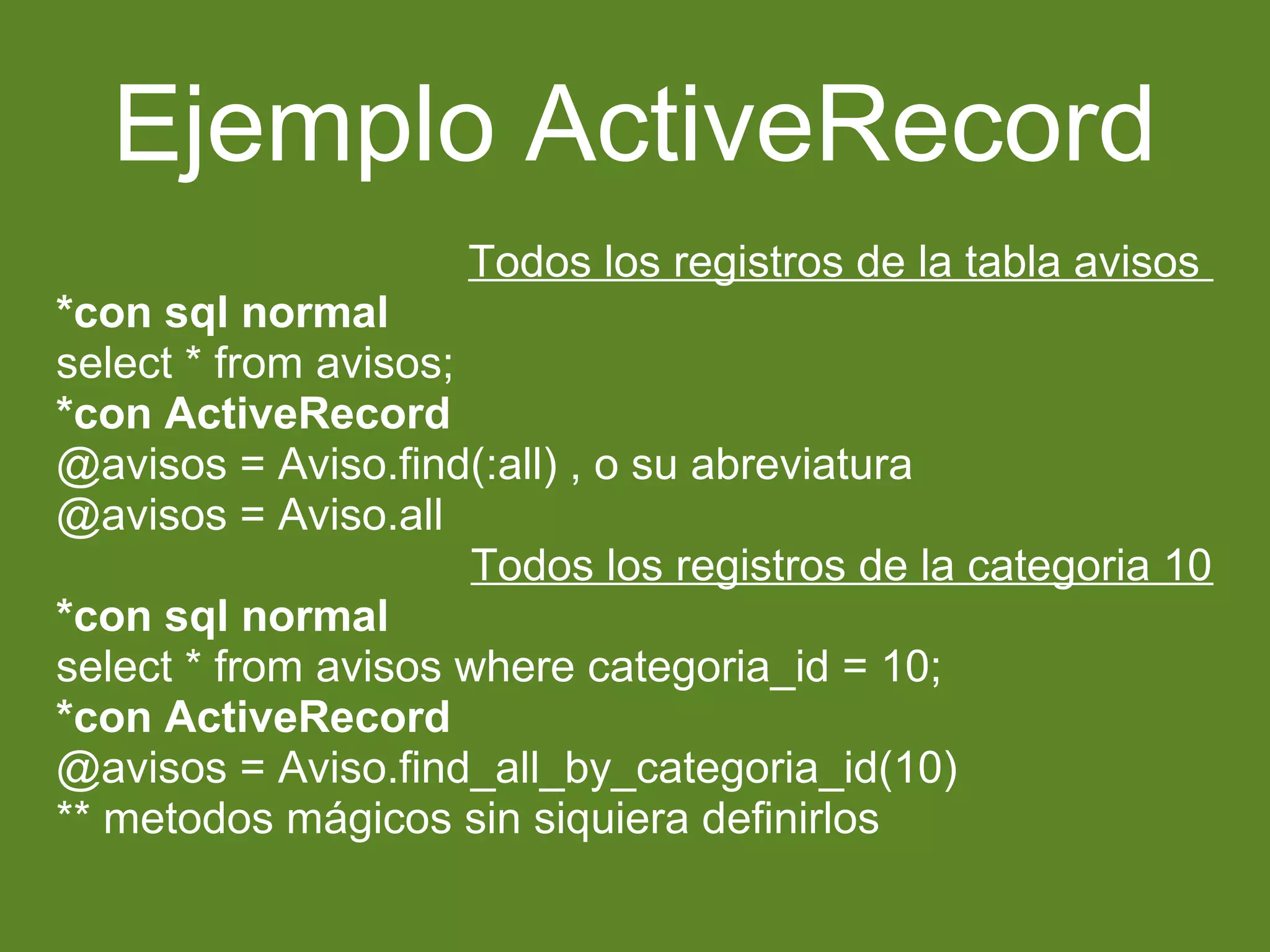 Ejemplo ActiveRecord 
Todos los registros de la tabla avisos 
*con sql normal 
select * from avisos; 
*con ActiveRecord 
@avisos = Aviso.find(:all) , o su abreviatura 
@avisos = Aviso.all 
Todos los registros de la categoria 10 
*con sql normal 
select * from avisos where categoria_id = 10; 
*con ActiveRecord 
@avisos = Aviso.find_all_by_categoria_id(10) 
** metodos mágicos sin siquiera definirlos 
 