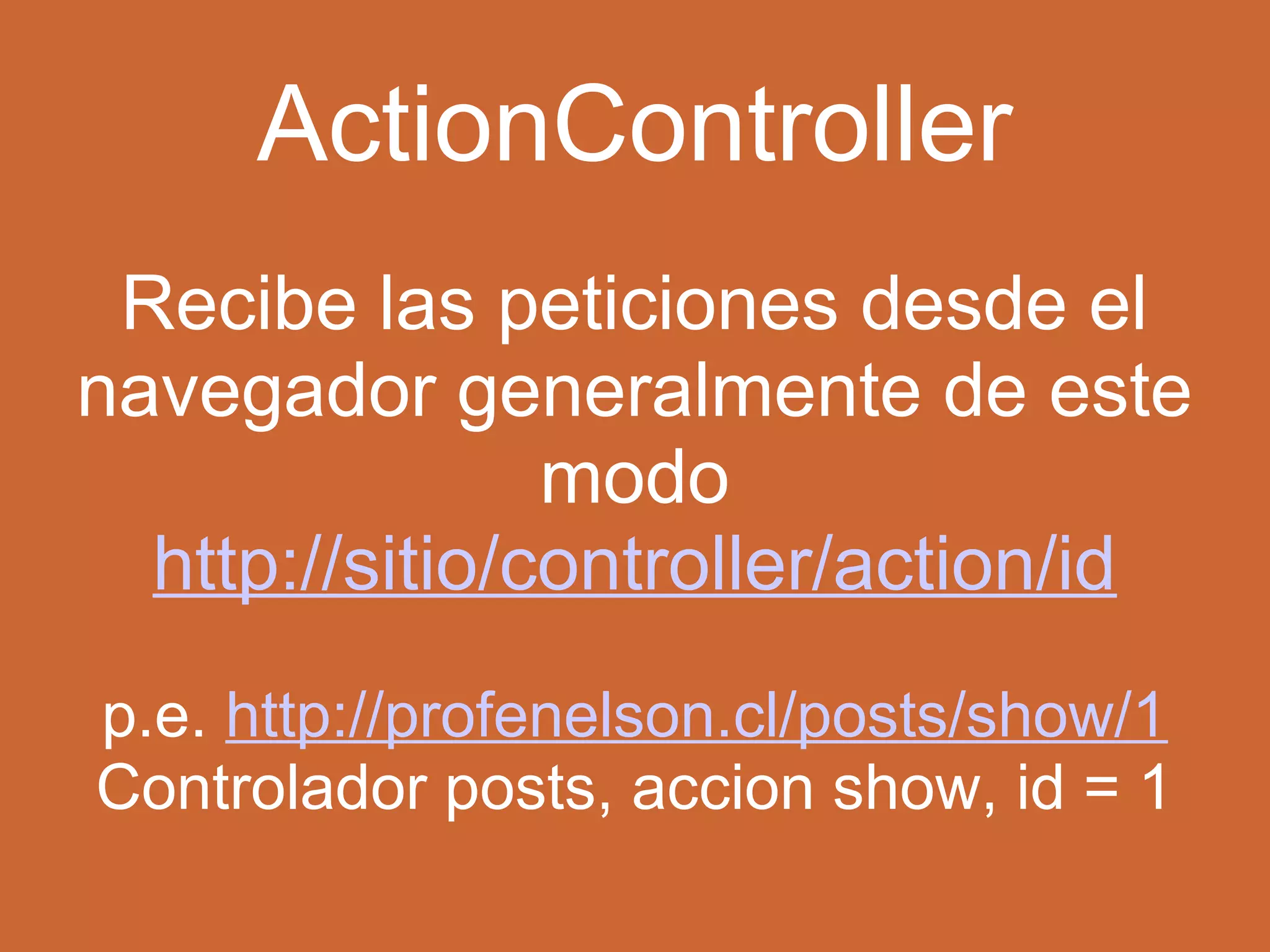 ActionController 
Recibe las peticiones desde el 
navegador generalmente de este 
modo 
http://sitio/controller/action/id 
p.e. http://profenelson.cl/posts/show/1 
Controlador posts, accion show, id = 1 
 