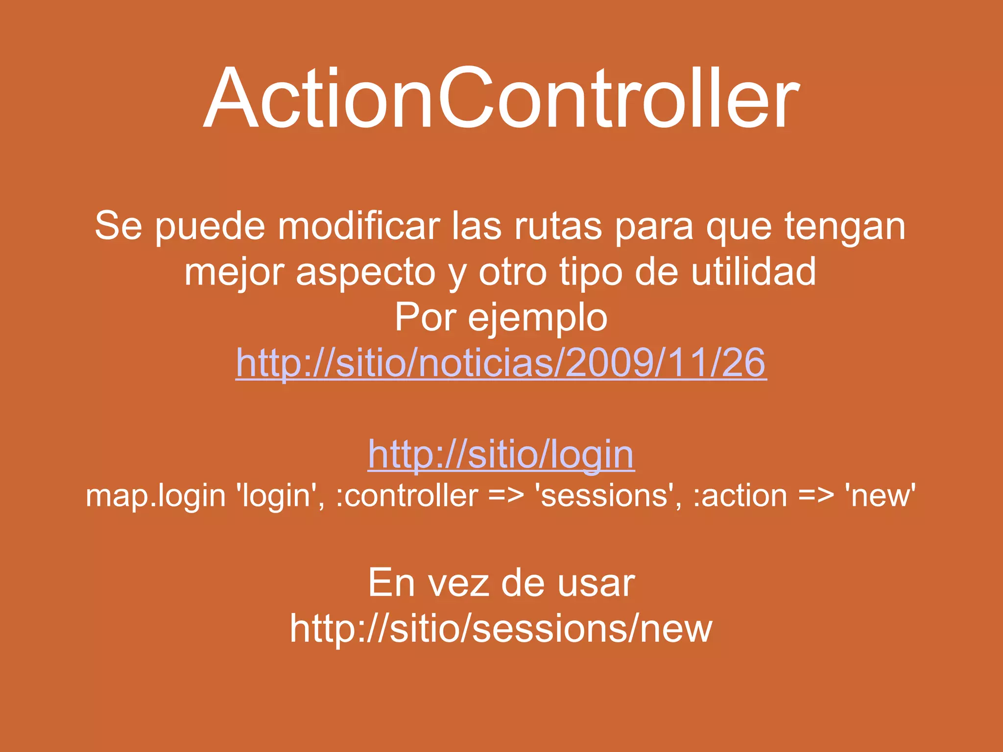 ActionController 
Se puede modificar las rutas para que tengan 
mejor aspecto y otro tipo de utilidad 
Por ejemplo 
http://sitio/noticias/2009/11/26 
http://sitio/login 
map.login 'login', :controller => 'sessions', :action => 'new' 
En vez de usar 
http://sitio/sessions/new 
 