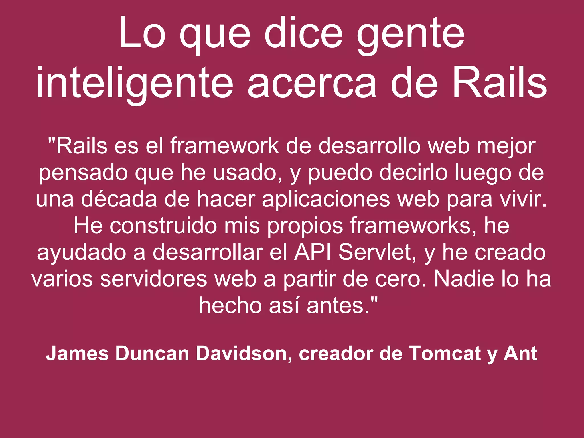 Lo que dice gente 
inteligente acerca de Rails 
"Rails es el framework de desarrollo web mejor 
pensado que he usado, y puedo decirlo luego de 
una década de hacer aplicaciones web para vivir. 
He construido mis propios frameworks, he 
ayudado a desarrollar el API Servlet, y he creado 
varios servidores web a partir de cero. Nadie lo ha 
hecho así antes." 
James Duncan Davidson, creador de Tomcat y Ant 
 