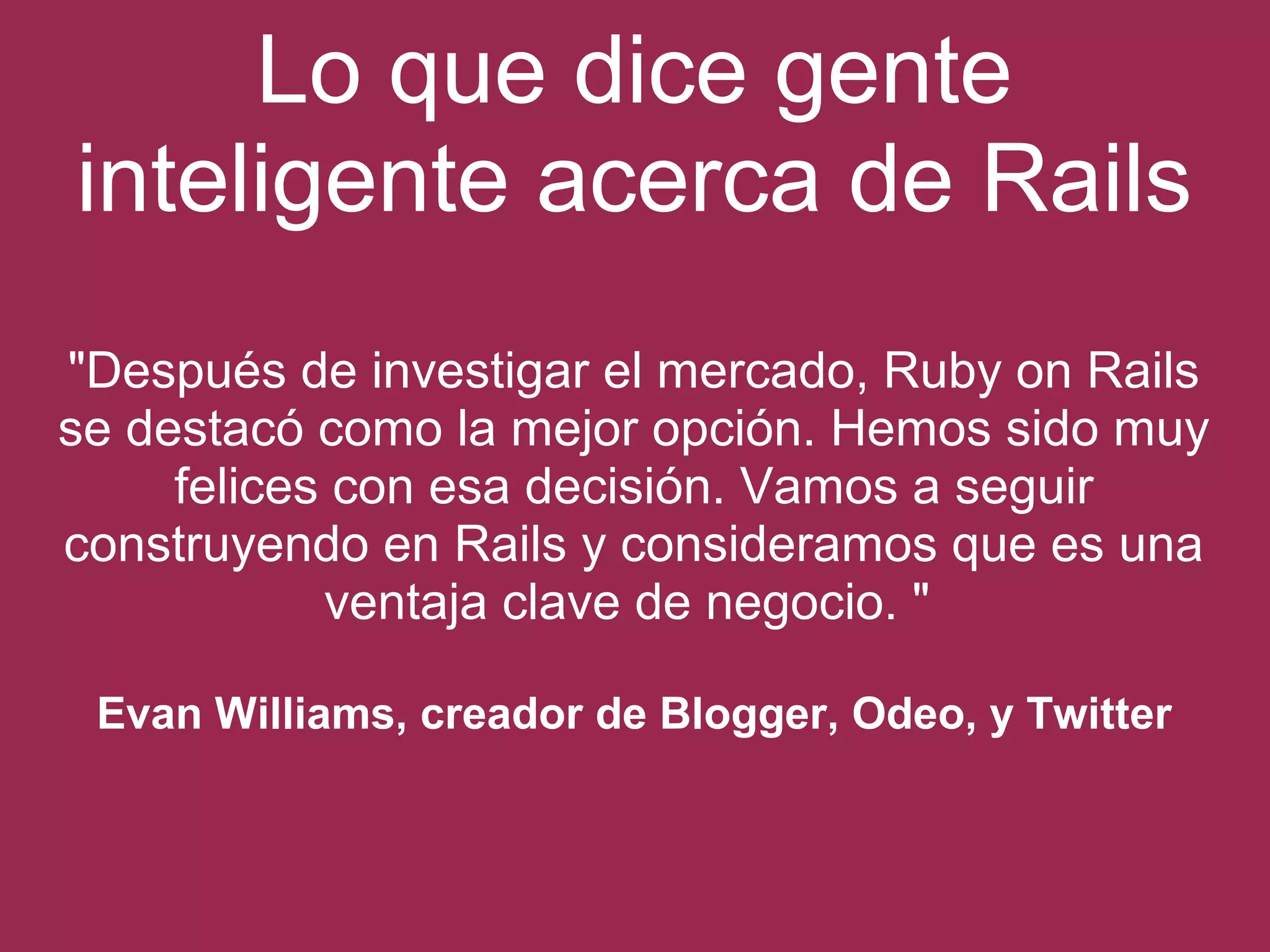 Lo que dice gente 
inteligente acerca de Rails 
"Después de investigar el mercado, Ruby on Rails 
se destacó como la mejor opción. Hemos sido muy 
felices con esa decisión. Vamos a seguir 
construyendo en Rails y consideramos que es una 
ventaja clave de negocio. " 
Evan Williams, creador de Blogger, Odeo, y Twitter 
 