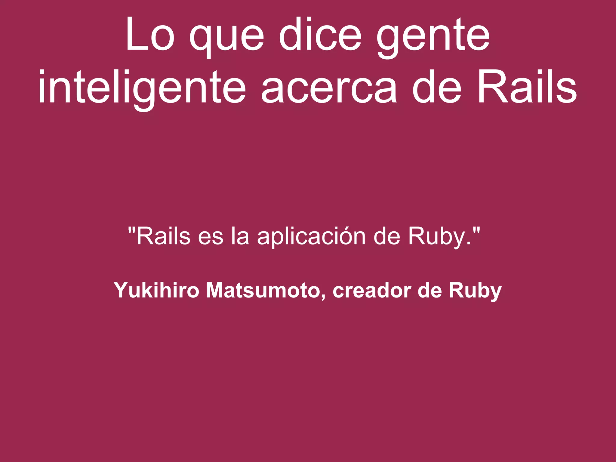 Lo que dice gente 
inteligente acerca de Rails 
"Rails es la aplicación de Ruby." 
Yukihiro Matsumoto, creador de Ruby 
 