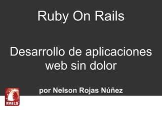 Ruby On Rails 
Desarrollo de aplicaciones 
web sin dolor 
por Nelson Rojas Núñez 
 