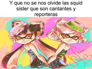 Y que no se nos olvide las squid
sister que son cantantes y
reporteras
 