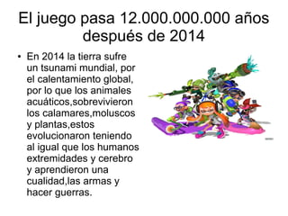El juego pasa 12.000.000.000 años
después de 2014
● En 2014 la tierra sufre
un tsunami mundial, por
el calentamiento global,
por lo que los animales
acuáticos,sobrevivieron
los calamares,moluscos
y plantas,estos
evolucionaron teniendo
al igual que los humanos
extremidades y cerebro
y aprendieron una
cualidad,las armas y
hacer guerras.
 