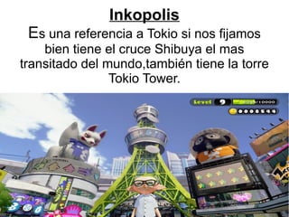 Inkopolis
Es una referencia a Tokio si nos fijamos
bien tiene el cruce Shibuya el mas
transitado del mundo,también tiene la torre
Tokio Tower.
 