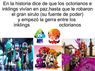 En la historia dice de que los octorianos e
inklings vivían en paz,hasta que le robaron
el gran sirulo (su fuente de poder)
y empezó la gerra entre los
inklings octorianos
 