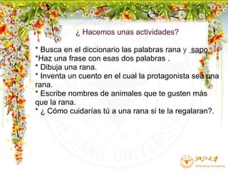 ¿ Hacemos unas actividades? * Busca en el diccionario las palabras rana  y     sapo *Haz una frase con esas dos palabras . * Dibuja una rana. * Inventa un cuento en el cual la protagonista sea una rana. * Escribe nombres de animales que te gusten más que la rana. * ¿ Cómo cuidarías tú a una rana si te la regalaran?.         