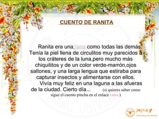                         CUENTO DE RANITA          Ranita era una   rana  como todas las demás. Tenía la piel llena de circulitos muy parecidos a los cráteres de la luna,pero mucho más chiquititos y de un color verde-marrón,ojos saltones, y una larga lengua que estiraba para capturar insectos y alimentarse con ellos.        Vivía muy feliz en una laguna a las afueras de la ciudad. Cierto día...          (si quieres saber como sigue el cuento pincha en el enlace  rana  )                                                                                       
