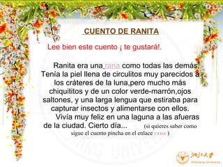                         CUENTO DE RANITA          Ranita era una   rana  como todas las demás. Tenía la piel llena de circulitos muy parecidos a los cráteres de la luna,pero mucho más chiquititos y de un color verde-marrón,ojos saltones, y una larga lengua que estiraba para capturar insectos y alimentarse con ellos.        Vivía muy feliz en una laguna a las afueras de la ciudad. Cierto día...          (si quieres saber como sigue el cuento pincha en el enlace  rana  )                                                                                           Lee bien este cuento ¡ te gustará!. 