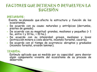 DISTURBIOS :
 Evento no planeado que afecta la estructura y función de los
  ecosistemas.
 De acuerdo con su causa: naturales y antrópicos (derrumbe,
  pisoteo de ganado).
 De acuerdo con su magnitud: grandes, medianos y pequeños (< 1
  ha., entre 1 y 10 ha., > 10 ha.).
 De acuerdo con su intensidad: graves, medianos y leves
  (extracción minera a cielo abierto, incendio forestal, cacería).
 De acuerdo con el tiempo de ocurrencia: abruptos y graduales
  (incendio forestal, erosión laminar).

TENSIÓN:
 Estímulo aplicado que es medido por su capacidad para desviar
  algún componente viviente del ecosistema de su proceso de
  desarrollo.
 