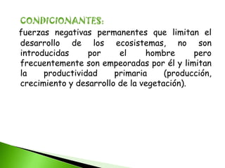 CONDICIONANTES:
fuerzas negativas permanentes que limitan el
desarrollo de los ecosistemas, no son
introducidas     por     el     hombre      pero
frecuentemente son empeoradas por él y limitan
la    productividad     primaria     (producción,
crecimiento y desarrollo de la vegetación).
 