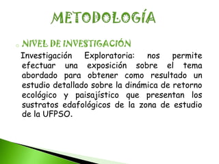 o   NIVEL DE INVESTIGACIÓN
    Investigación   Exploratoria:   nos    permite
    efectuar una exposición sobre el tema
    abordado para obtener como resultado un
    estudio detallado sobre la dinámica de retorno
    ecológico y paisajístico que presentan los
    sustratos edafológicos de la zona de estudio
    de la UFPSO.
 