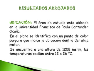 UBICACIÓN: El área de estudio esta ubicada
en la Universidad Francisco de Paula Santander
Ocaña.
En el plano se identifica con un punto de color
purpura que indica la ubicación dentro del alma
mater.
Se encuentra a una altura de 1208 msnm, las
temperaturas oscilan entre 12 a 26 ºC.
 