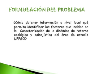 ¿Cómo obtener información a nivel local qué
permita identificar los factores que inciden en
la Caracterización de la dinámica de retorno
ecológico y paisajístico del área de estudio
UFPSO?
 
