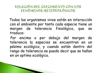 Todos los organismos vivos están en interacción
con el ambiente por tanto cada especie tiene un
margen de tolerancia fisiológico, que se
traduce:
Por encima o por debajo del margen de
tolerancia la especies se encuentran en un
pésimo ecológico, y cuando están dentro del
rango de tolerancia se puede decir que se hallan
en un optimo ecológico.
 