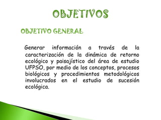 OBJETIVO GENERAL

Generar información a través de la
caracterización de la dinámica de retorno
ecológico y paisajístico del área de estudio
UFPSO, por medio de los conceptos, procesos
biológicos y procedimientos metodológicos
involucrados en el estudio de sucesión
ecológica.
 