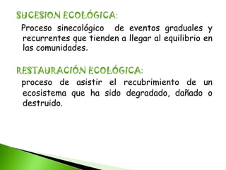 SUCESION ECOLÓGICA:
 Proceso sinecológico de eventos graduales y
 recurrentes que tienden a llegar al equilibrio en
 las comunidades.

RESTAURACIÓN ECOLÓGICA:
 proceso de asistir el recubrimiento de un
 ecosistema que ha sido degradado, dañado o
 destruido.
 