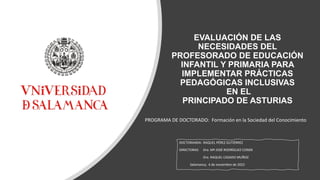 EVALUACIÓN DE LAS
NECESIDADES DEL
PROFESORADO DE EDUCACIÓN
INFANTIL Y PRIMARIA PARA
IMPLEMENTAR PRÁCTICAS
PEDAGÓGICAS INCLUSIVAS
EN EL
PRINCIPADO DE ASTURIAS
DOCTORANDA: RAQUEL PÉREZ GUTIÉRREZ
DIRECTORAS: Dra. Mª JOSÉ RODRÍGUEZ CONDE
Dra. RAQUEL CASADO MUÑOZ
Salamanca, 4 de noviembre de 2022
PROGRAMA DE DOCTORADO: Formación en la Sociedad del Conocimiento
 
