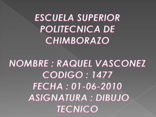 ESCUELA SUPERIOR POLITECNICA DE CHIMBORAZO NOMBRE : RAQUEL VASCONEZ  CODIGO : 1477 FECHA : 01-06-2010 ASIGNATURA : DIBUJO TECNICO  