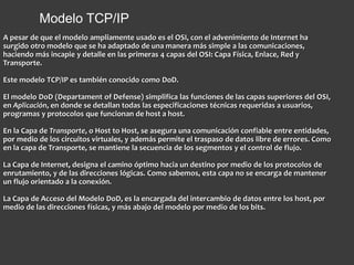 Modelo TCP/IP
A pesar de que el modelo ampliamente usado es el OSI, con el advenimiento de Internet ha
surgido otro modelo que se ha adaptado de una manera más simple a las comunicaciones,
haciendo más incapie y detalle en las primeras 4 capas del OSI: Capa Física, Enlace, Red y
Transporte.
Este modelo TCP/IP es también conocido como DoD.
El modelo DoD (Departament of Defense) simplifica las funciones de las capas superiores del OSI,
en Aplicación, en donde se detallan todas las especificaciones técnicas requeridas a usuarios,
programas y protocolos que funcionan de host a host.
En la Capa de Transporte, o Host to Host, se asegura una comunicación confiable entre entidades,
por medio de los circuitos virtuales, y además permite el traspaso de datos libre de errores. Como
en la capa de Transporte, se mantiene la secuencia de los segmentos y el control de flujo.
La Capa de Internet, designa el camino óptimo hacia un destino por medio de los protocolos de
enrutamiento, y de las direcciones lógicas. Como sabemos, esta capa no se encarga de mantener
un flujo orientado a la conexión.
La Capa de Acceso del Modelo DoD, es la encargada del intercambio de datos entre los host, por
medio de las direcciones físicas, y más abajo del modelo por medio de los bits.
 