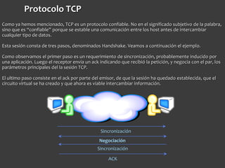 Protocolo TCP
Como ya hemos mencionado, TCP es un protocolo confiable. No en el significado subjetivo de la palabra,
sino que es “confiable” porque se estable una comunicación entre los host antes de intercambiar
cualquier tipo de datos.
Esta sesión consta de tres pasos, denominados Handshake. Veamos a continuación el ejemplo.
Como observamos el primer paso es un requerimiento de sincronización, probablemente inducido por
una aplicación. Luego el receptor envía un ack indicando que recibió la petición, y negocia con el par, los
parámetros principales del la sesión TCP.
El ultimo paso consiste en el ack por parte del emisor, de que la sesión ha quedado establecida, que el
circuito virtual se ha creado y que ahora es viable intercambiar información.
Sincronización
Negociación
Sincronización
ACK
 