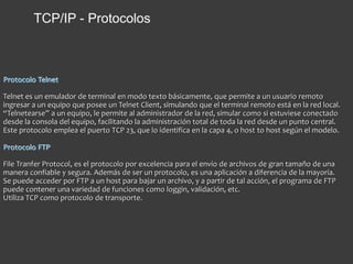 Protocolo Telnet
Telnet es un emulador de terminal en modo texto básicamente, que permite a un usuario remoto
ingresar a un equipo que posee un Telnet Client, simulando que el terminal remoto está en la red local.
“Telnetearse” a un equipo, le permite al administrador de la red, simular como si estuviese conectado
desde la consola del equipo, facilitando la administración total de toda la red desde un punto central.
Este protocolo emplea el puerto TCP 23, que lo identifica en la capa 4, o host to host según el modelo.
Protocolo FTP
File Tranfer Protocol, es el protocolo por excelencia para el envío de archivos de gran tamaño de una
manera confiable y segura. Además de ser un protocolo, es una aplicación a diferencia de la mayoría.
Se puede acceder por FTP a un host para bajar un archivo, y a partir de tal acción, el programa de FTP
puede contener una variedad de funciones como loggin, validación, etc.
Utiliza TCP como protocolo de transporte.
TCP/IP - Protocolos
 