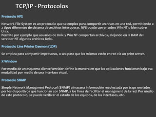 Protocolo NFS
Network File System es un protocolo que se emplea para compartir archivos en una red, permitiendo a
2 tipos diferentes de sistema de archivos interoperar. NFS puede correr sobre Win NT o bien sobre
Unix.
Permite por ejemplo que usuarios de Unix y Win NT compartan archivos, alojando en la RAM del
servidor NT algunos archivos Unix.
Protocolo Line Printer Daemon (LDP)
Se emplea para compartir impresoras, o sea para que las mismas estén en red vía un print server.
X WIndow
Por medio de un esquema cliente/servidor define la manera en que las aplicaciones funcionan bajo esa
modalidad por medio de una Interfase visual.
Protocolo SNMP
Simple Network Managment Protocol (SNMP) almacena información recolectada por traps enviados
por los dispositivos que funcionan con SNMP, a los fines de facilitar el managment de la red. Por medio
de este protocolo, se puede verificar el estado de los equipos, de las interfases, etc.
TCP/IP - Protocolos
 