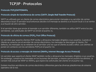 TCP/IP - Protocolos
Protocolo POP3/SMTP/IMAP4
Protocolo simple de transferencia de correo (SMTP, Simple Mail Transfer Protocol)
SMTP es utilizado por un cliente de correo electrónico para enviar mensajes a su servidor de correo
electrónico local. El servidor local entonces decide si el mensaje se destina a un buzón local o si se remite
a un buzón de otro servidor.
Si el servidor tiene que enviar el mensaje a un servidor diferente, también se utiliza SMTP entre los dos
servidores. Las solicitudes de SMTP se envían al puerto 25.
Protocolo de oficina de correos (POP3, Post Office Protocol)
Un servidor que soporta clientes POP recibe y almacena mensajes dirigidos a sus usuarios. Cuando el
cliente se conecta con el servidor de correo electrónico, los mensajes se descargan al cliente. Por
defecto, los mensajes no se retienen en el servidor una vez que el cliente accede a ellos. Los clientes se
ponen en contacto con los servidores POP3 en el puerto 110.
Protocolo de acceso a mensajes de Internet (IMAP4, Internet Message Access Protocol)
Un servidor que soporta el cliente IMAP también recibe y almacena los mensajes dirigidos a sus usuarios.
Sin embargo, conserva los mensajes en los buzones del servidor, a menos que el usuario los elimine. La
versión más actual de IMAP es IMAP4, que espera las solicitudes del cliente en el puerto 143.
Existen muchos servidores de correo electrónico diferentes para las diversas plataformas de sistema
operativo de la red.
 